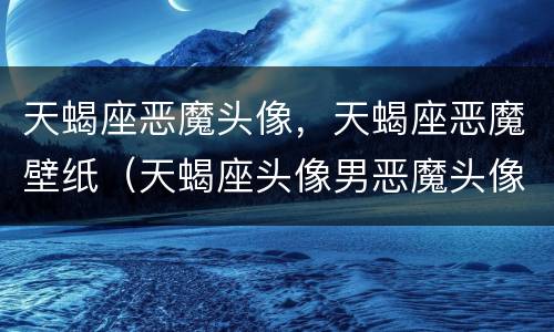 天蝎座恶魔头像，天蝎座恶魔壁纸（天蝎座头像男恶魔头像）