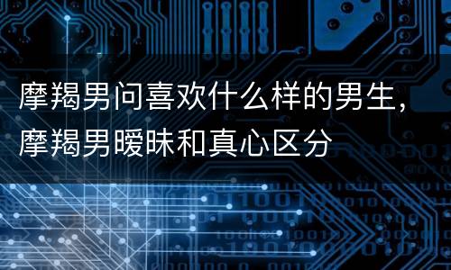摩羯男问喜欢什么样的男生，摩羯男暧昧和真心区分