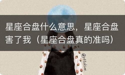 星座合盘什么意思，星座合盘害了我（星座合盘真的准吗）