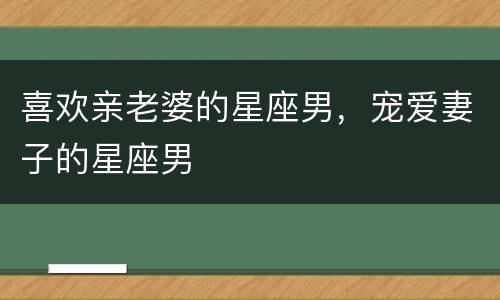 喜欢亲老婆的星座男，宠爱妻子的星座男
