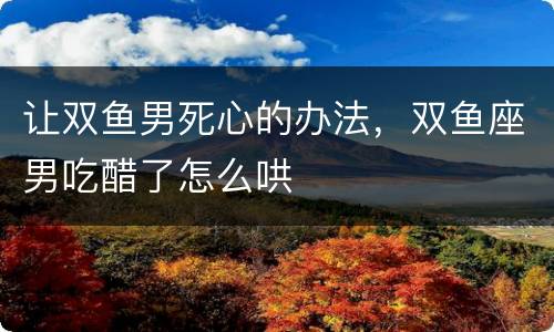 让双鱼男死心的办法，双鱼座男吃醋了怎么哄
