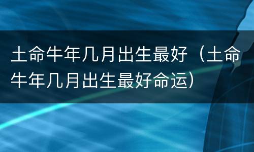 土命牛年几月出生最好（土命牛年几月出生最好命运）