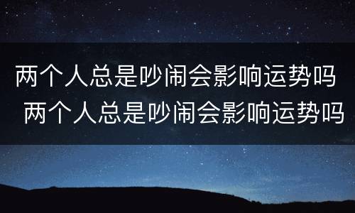 两个人总是吵闹会影响运势吗 两个人总是吵闹会影响运势吗知乎