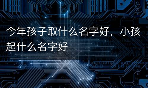 今年孩子取什么名字好，小孩起什么名字好