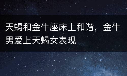 天蝎和金牛座床上和谐，金牛男爱上天蝎女表现