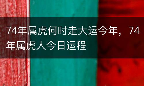 74年属虎何时走大运今年，74年属虎人今日运程