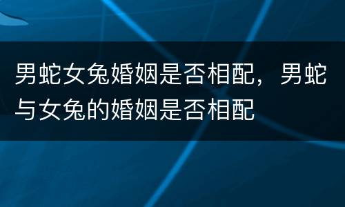 男蛇女兔婚姻是否相配，男蛇与女兔的婚姻是否相配