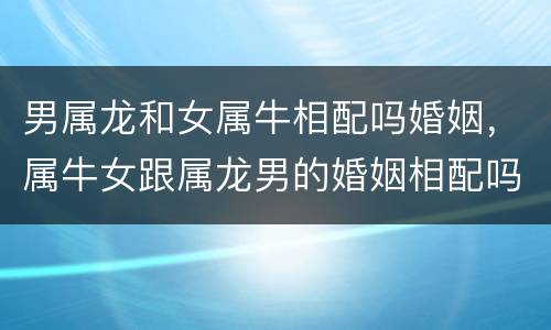 男属龙和女属牛相配吗婚姻，属牛女跟属龙男的婚姻相配吗
