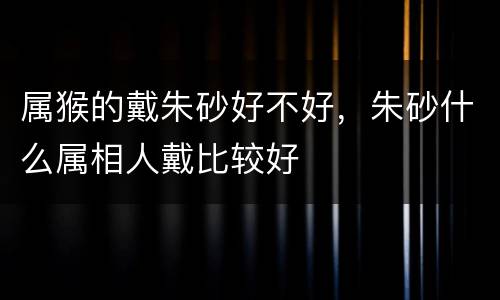属猴的戴朱砂好不好，朱砂什么属相人戴比较好
