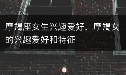 摩羯座女生兴趣爱好，摩羯女的兴趣爱好和特征