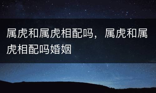 属虎和属虎相配吗，属虎和属虎相配吗婚姻