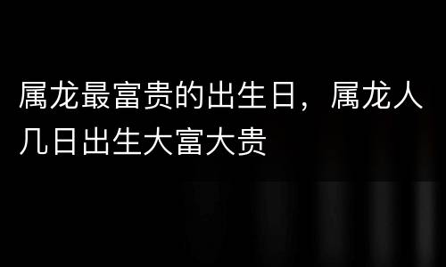 属龙最富贵的出生日，属龙人几日出生大富大贵