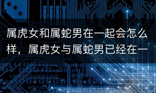 属虎女和属蛇男在一起会怎么样，属虎女与属蛇男已经在一起咋办啦