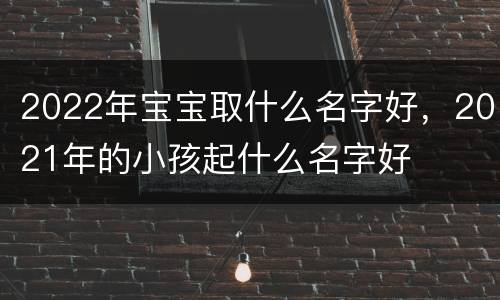 2022年宝宝取什么名字好，2021年的小孩起什么名字好