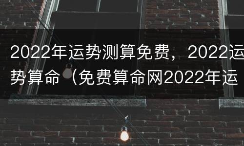 2022年运势测算免费，2022运势算命（免费算命网2022年运势）