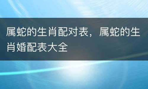 属蛇的生肖配对表，属蛇的生肖婚配表大全