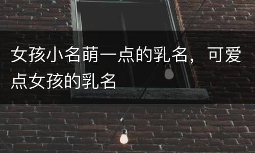 女孩小名萌一点的乳名，可爱点女孩的乳名