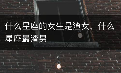 什么星座的女生是渣女，什么星座最渣男