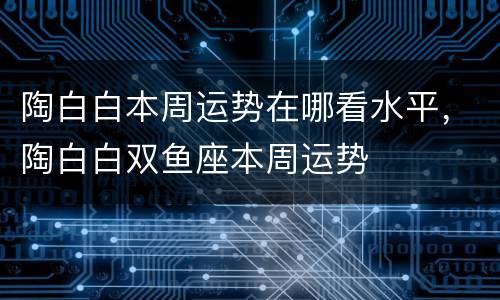 陶白白本周运势在哪看水平，陶白白双鱼座本周运势