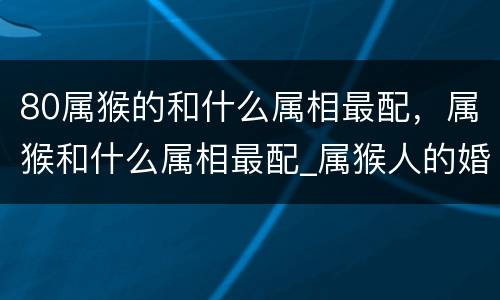 80属猴的和什么属相最配，属猴和什么属相最配_属猴人的婚姻与