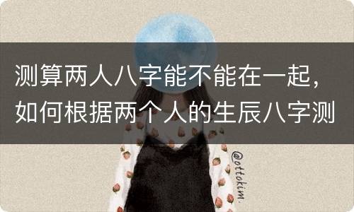 测算两人八字能不能在一起，如何根据两个人的生辰八字测算两人是否相配？有