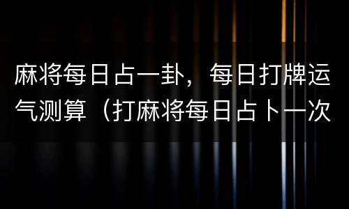 麻将每日占一卦，每日打牌运气测算（打麻将每日占卜一次牌运）
