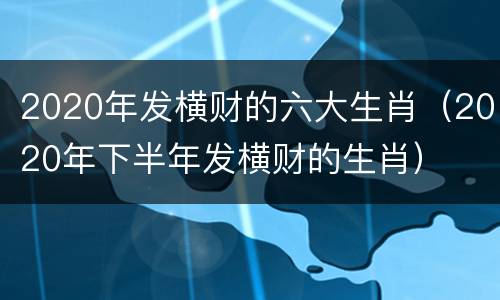2020年发横财的六大生肖（2020年下半年发横财的生肖）