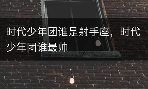 时代少年团谁是射手座，时代少年团谁最帅