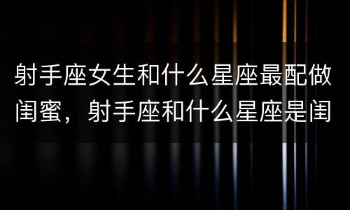 射手座女生和什么星座最配做闺蜜，射手座和什么星座是闺蜜