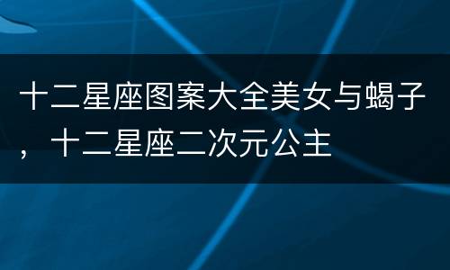 十二星座图案大全美女与蝎子，十二星座二次元公主