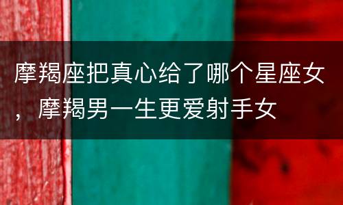 摩羯座把真心给了哪个星座女，摩羯男一生更爱射手女