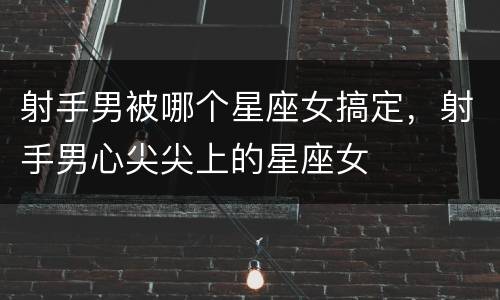 射手男被哪个星座女搞定，射手男心尖尖上的星座女