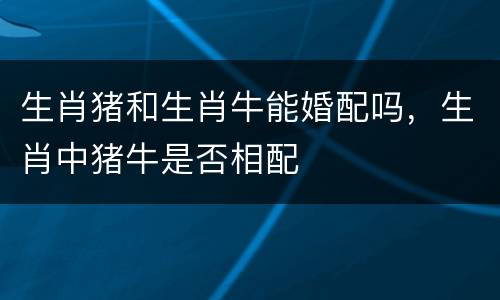 生肖猪和生肖牛能婚配吗，生肖中猪牛是否相配