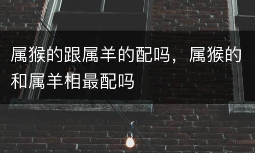 属猴的跟属羊的配吗，属猴的和属羊相最配吗