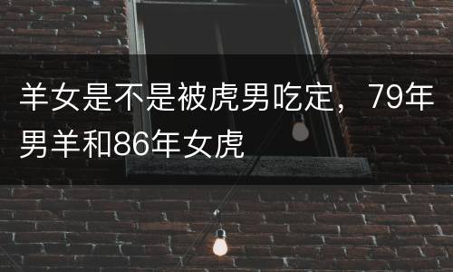 羊女是不是被虎男吃定，79年男羊和86年女虎