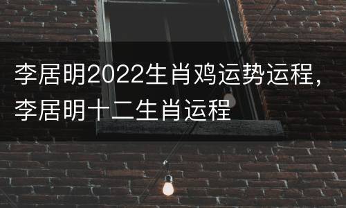 李居明2022生肖鸡运势运程，李居明十二生肖运程