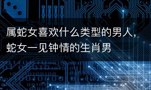 属蛇女喜欢什么类型的男人，蛇女一见钟情的生肖男