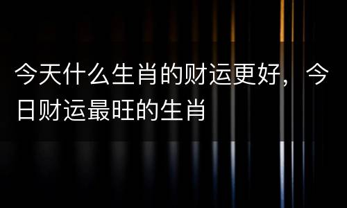 今天什么生肖的财运更好，今日财运最旺的生肖