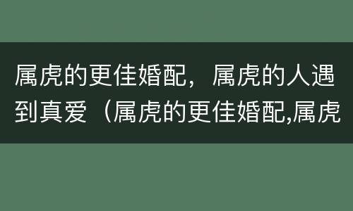 属虎的更佳婚配，属虎的人遇到真爱（属虎的更佳婚配,属虎的人遇到真爱好吗）