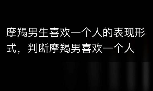 摩羯男生喜欢一个人的表现形式，判断摩羯男喜欢一个人