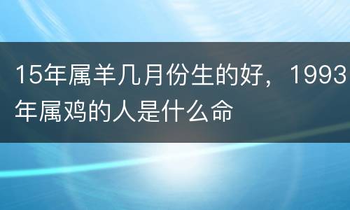 15年属羊几月份生的好，1993年属鸡的人是什么命