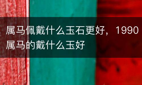 属马佩戴什么玉石更好，1990属马的戴什么玉好