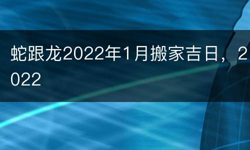 蛇跟龙2022年1月搬家吉日，2022
