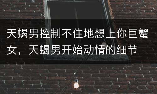 天蝎男控制不住地想上你巨蟹女，天蝎男开始动情的细节