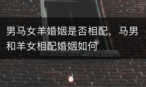 男马女羊婚姻是否相配，马男和羊女相配婚姻如何