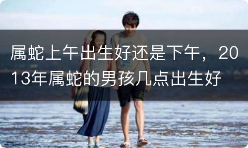 属蛇上午出生好还是下午，2013年属蛇的男孩几点出生好