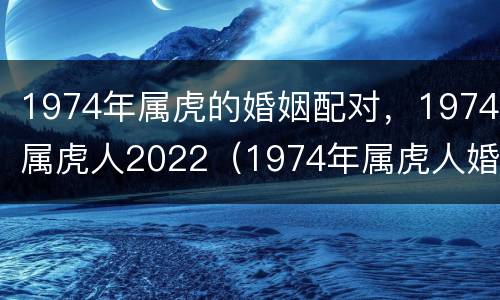 1974年属虎的婚姻配对，1974属虎人2022（1974年属虎人婚姻最佳配偶）