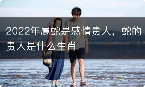 2022年属蛇是感情贵人，蛇的贵人是什么生肖