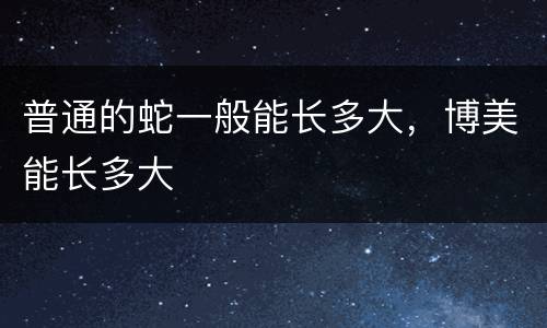 普通的蛇一般能长多大，博美能长多大