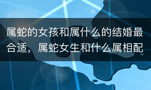 属蛇的女孩和属什么的结婚最合适，属蛇女生和什么属相配